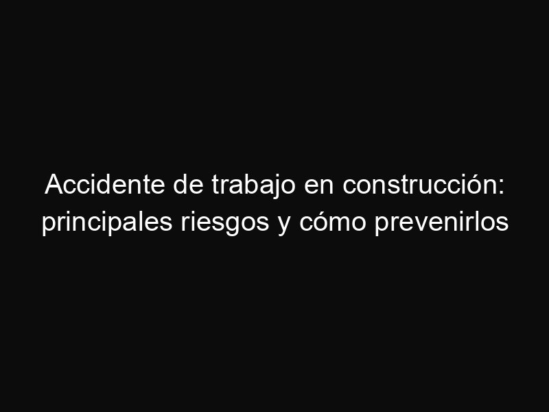 Accidente de trabajo en construcción: principales riesgos y cómo prevenirlos