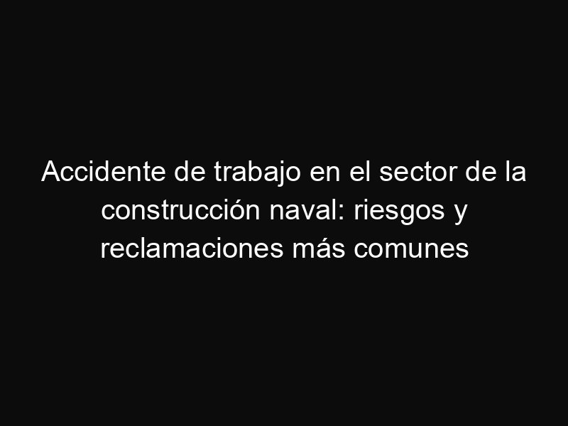 Accidente de trabajo en el sector de la construcción naval: riesgos y reclamaciones más comunes