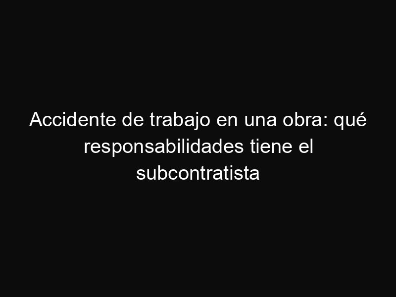 Accidente de trabajo en una obra: qué responsabilidades tiene el subcontratista