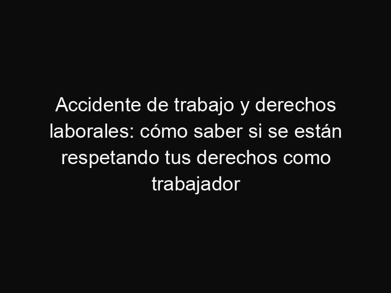 Accidente de trabajo y derechos laborales: cómo saber si se están respetando tus derechos como trabajador