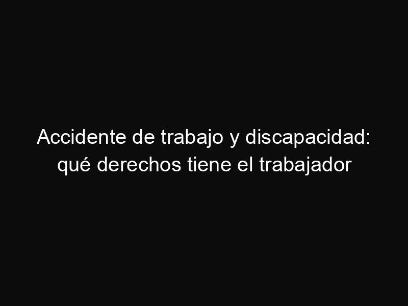 Accidente de trabajo y discapacidad: qué derechos tiene el trabajador