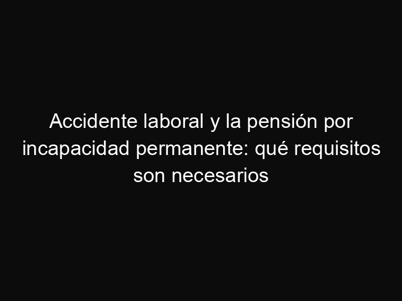 Accidente laboral y la pensión por incapacidad permanente: qué requisitos son necesarios