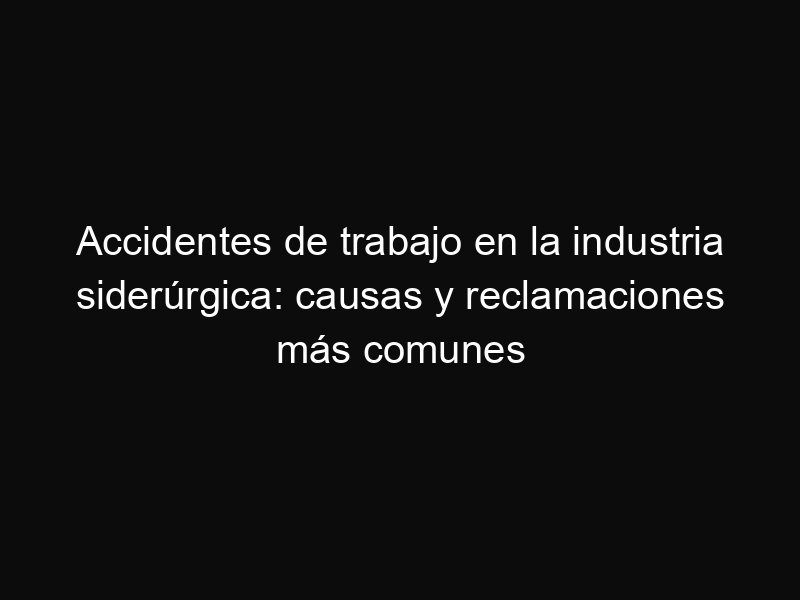 Accidentes de trabajo en la industria siderúrgica: causas y reclamaciones más comunes