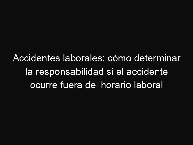 Accidentes laborales: cómo determinar la responsabilidad si el accidente ocurre fuera del horario laboral