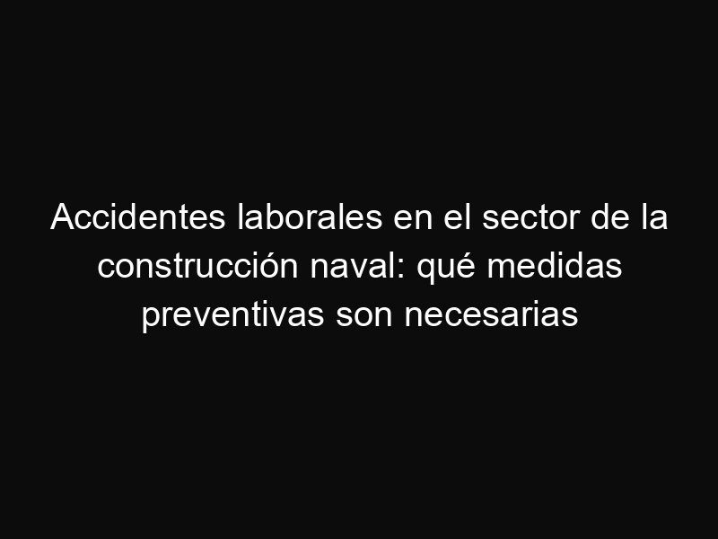 Accidentes laborales en el sector de la construcción naval: qué medidas preventivas son necesarias