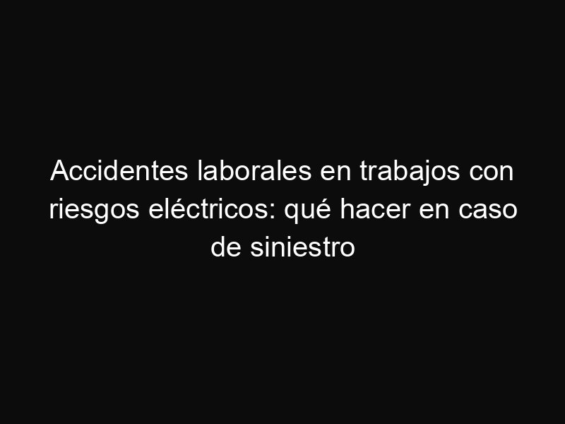 Accidentes laborales en trabajos con riesgos eléctricos: qué hacer en caso de siniestro