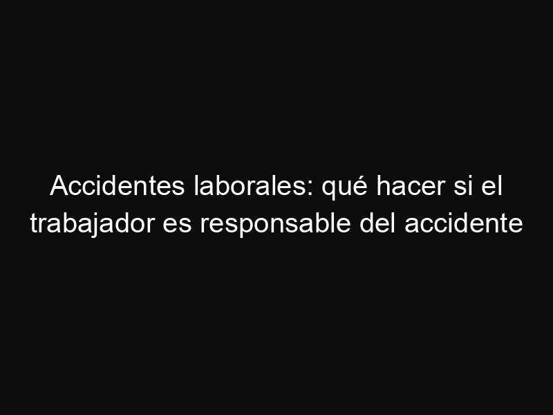 Accidentes laborales: qué hacer si el trabajador es responsable del accidente