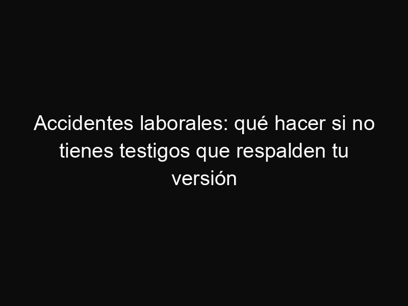 Accidentes laborales: qué hacer si no tienes testigos que respalden tu versión