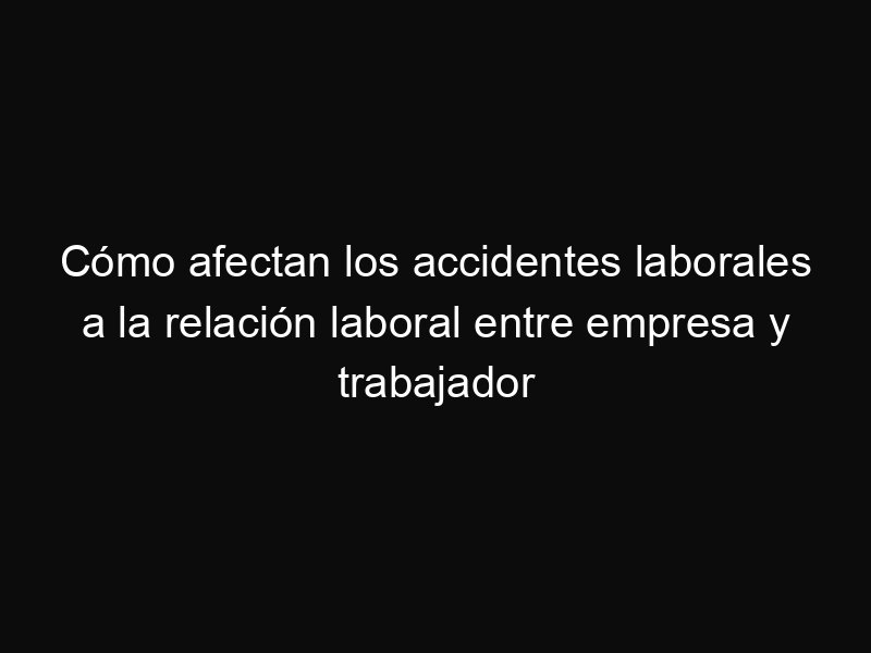 Cómo afectan los accidentes laborales a la relación laboral entre empresa y trabajador