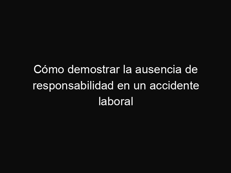 Cómo demostrar la ausencia de responsabilidad en un accidente laboral