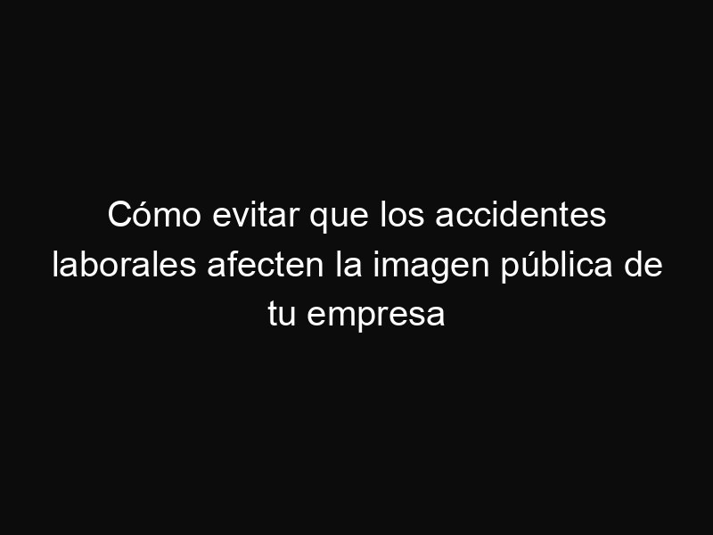 Cómo evitar que los accidentes laborales afecten la imagen pública de tu empresa