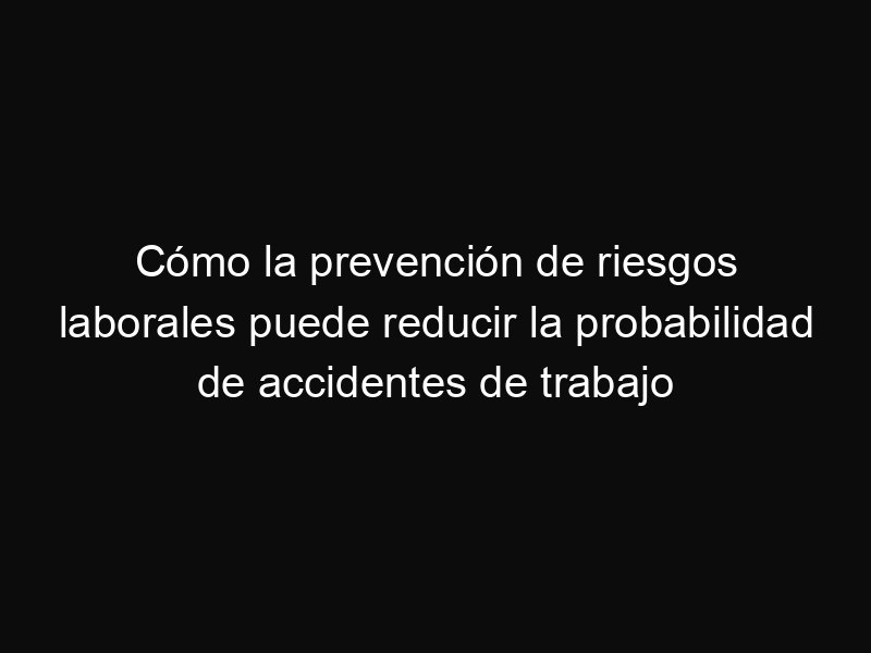 Cómo la prevención de riesgos laborales puede reducir la probabilidad de accidentes de trabajo