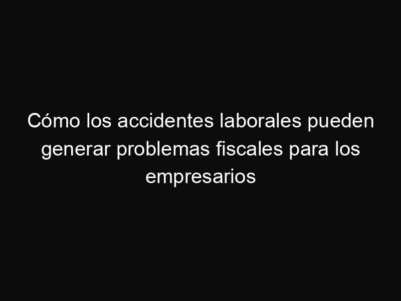 Cómo los accidentes laborales pueden generar problemas fiscales para los empresarios
