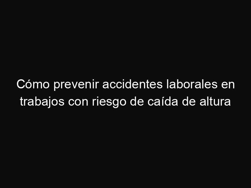 Cómo prevenir accidentes laborales en trabajos con riesgo de caída de altura