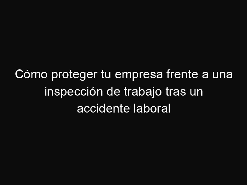 Cómo proteger tu empresa frente a una inspección de trabajo tras un accidente laboral