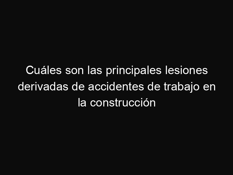 Cuáles son las principales lesiones derivadas de accidentes de trabajo en la construcción