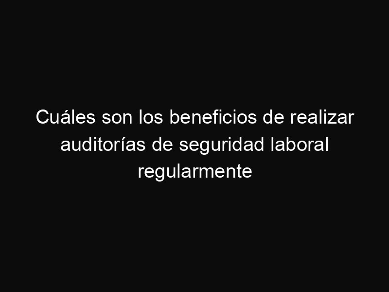 Cuáles son los beneficios de realizar auditorías de seguridad laboral regularmente
