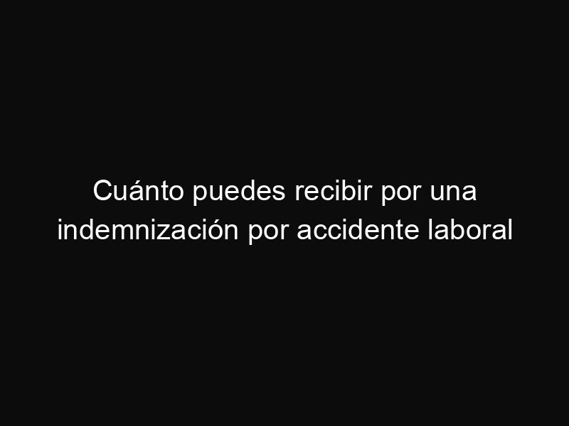 Cuánto puedes recibir por una indemnización por accidente laboral