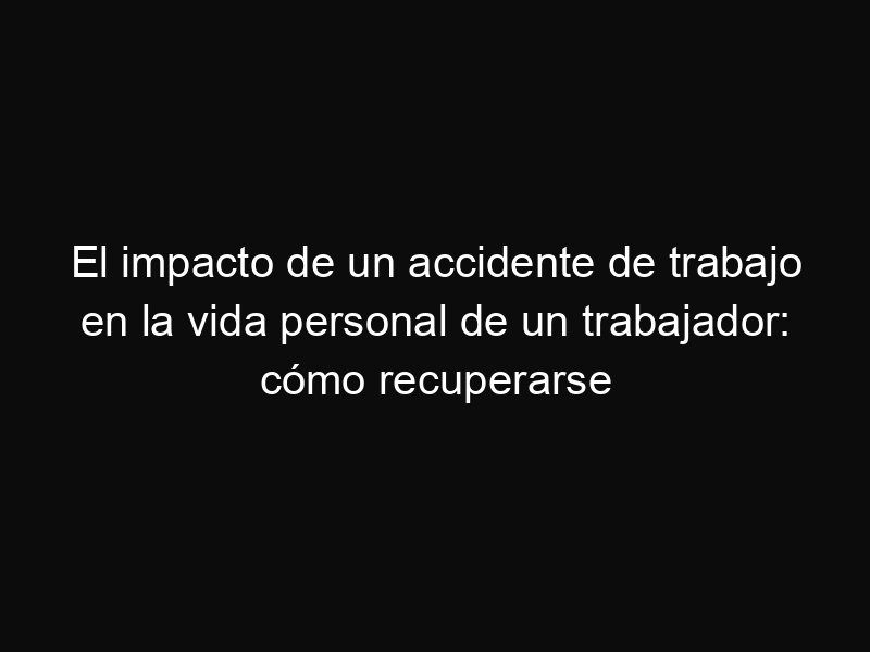 El impacto de un accidente de trabajo en la vida personal de un trabajador: cómo recuperarse