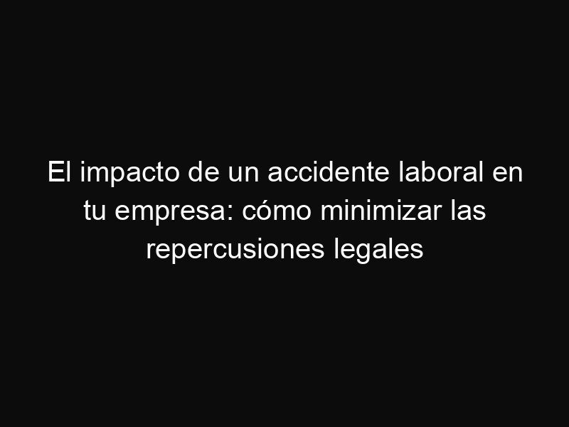 El impacto de un accidente laboral en tu empresa: cómo minimizar las repercusiones legales