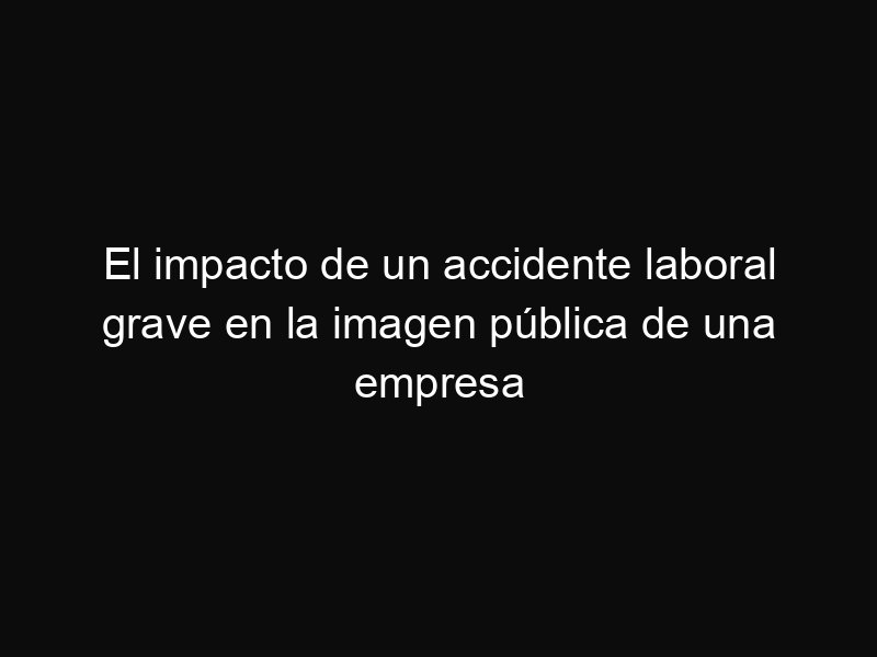 El impacto de un accidente laboral grave en la imagen pública de una empresa