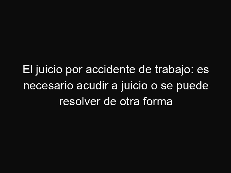 El juicio por accidente de trabajo: es necesario acudir a juicio o se puede resolver de otra forma