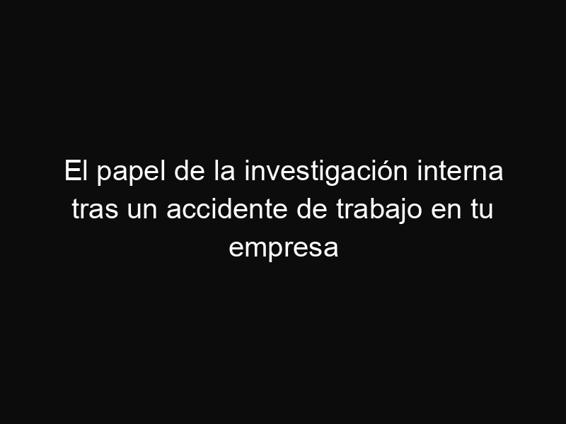 El papel de la investigación interna tras un accidente de trabajo en tu empresa