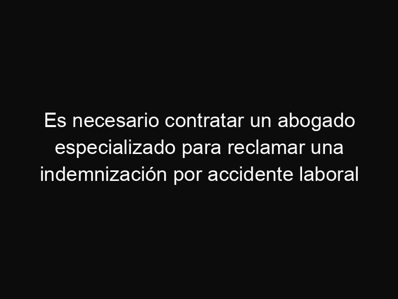 Es necesario contratar un abogado especializado para reclamar una indemnización por accidente laboral
