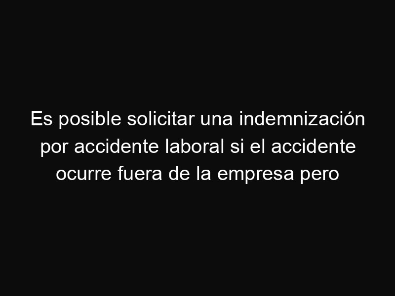 Es posible solicitar una indemnización por accidente laboral si el accidente ocurre fuera de la empresa pero relacionado con el trabajo