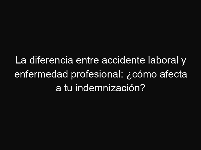 La diferencia entre accidente laboral y enfermedad profesional: ¿cómo afecta a tu indemnización?