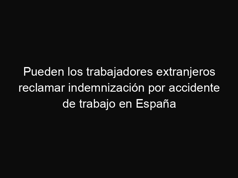 Pueden los trabajadores extranjeros reclamar indemnización por accidente de trabajo en España