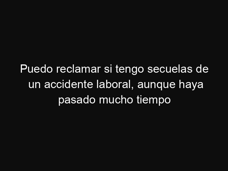 Puedo reclamar si tengo secuelas de un accidente laboral, aunque haya pasado mucho tiempo