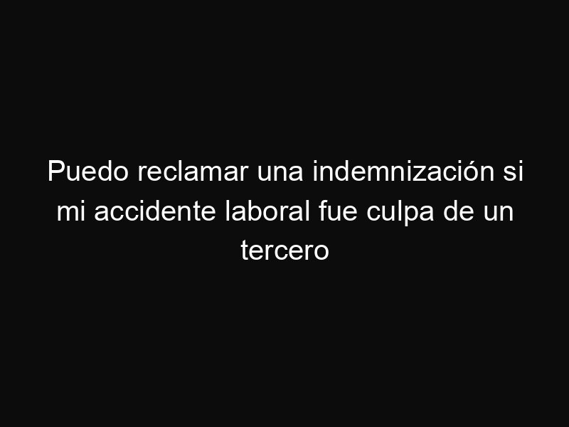 Puedo reclamar una indemnización si mi accidente laboral fue culpa de un tercero