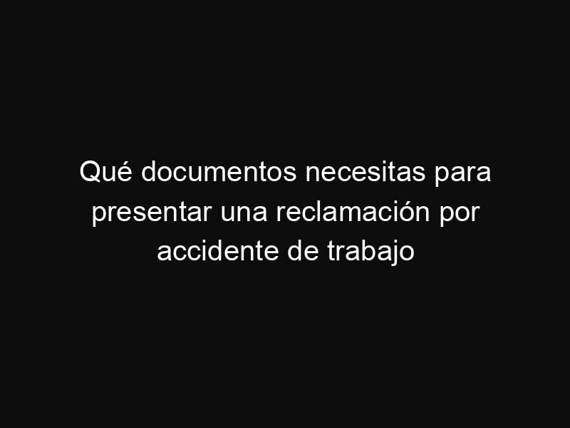 Qué documentos necesitas para presentar una reclamación por accidente de trabajo