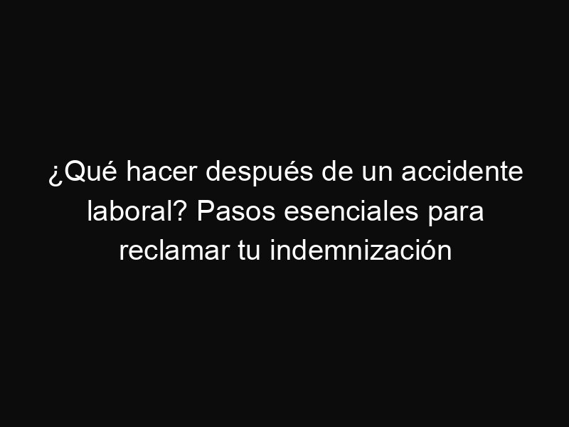 ¿Qué hacer después de un accidente laboral? Pasos esenciales para reclamar tu indemnización
