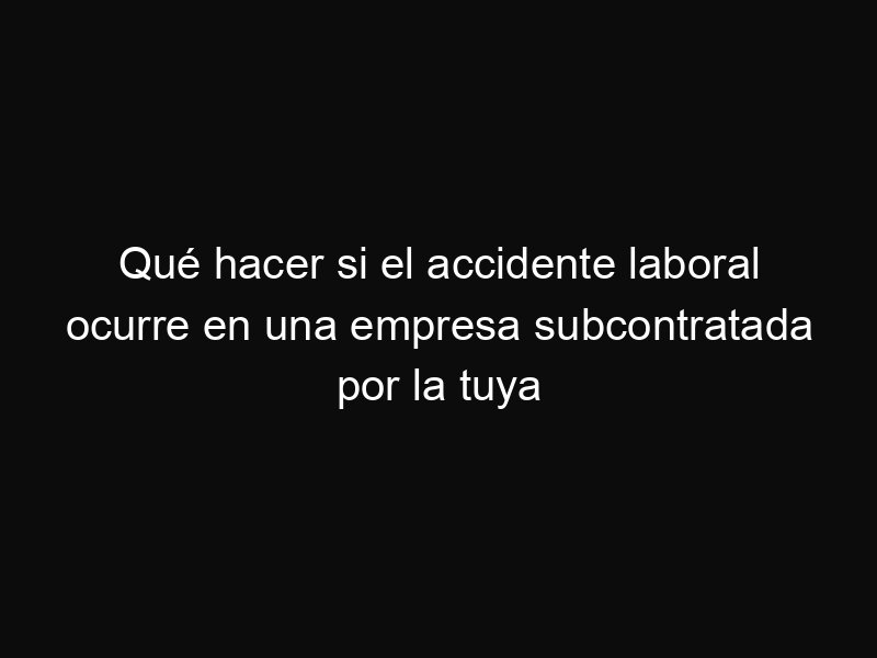 Qué hacer si el accidente laboral ocurre en una empresa subcontratada por la tuya