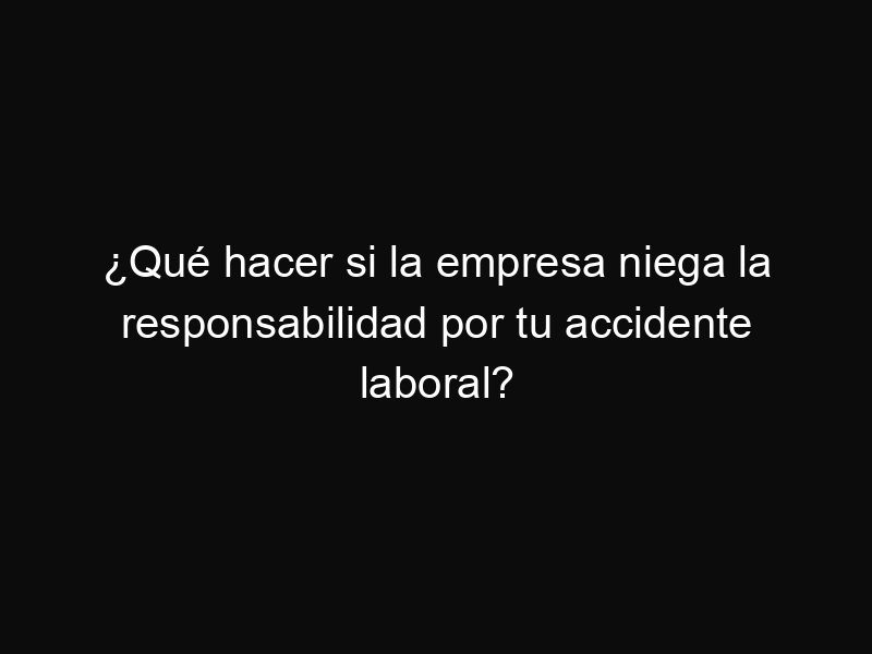 ¿Qué hacer si la empresa niega la responsabilidad por tu accidente laboral?