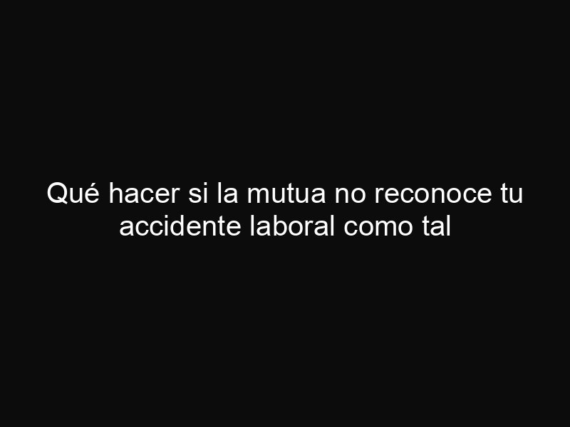 Qué hacer si la mutua no reconoce tu accidente laboral como tal