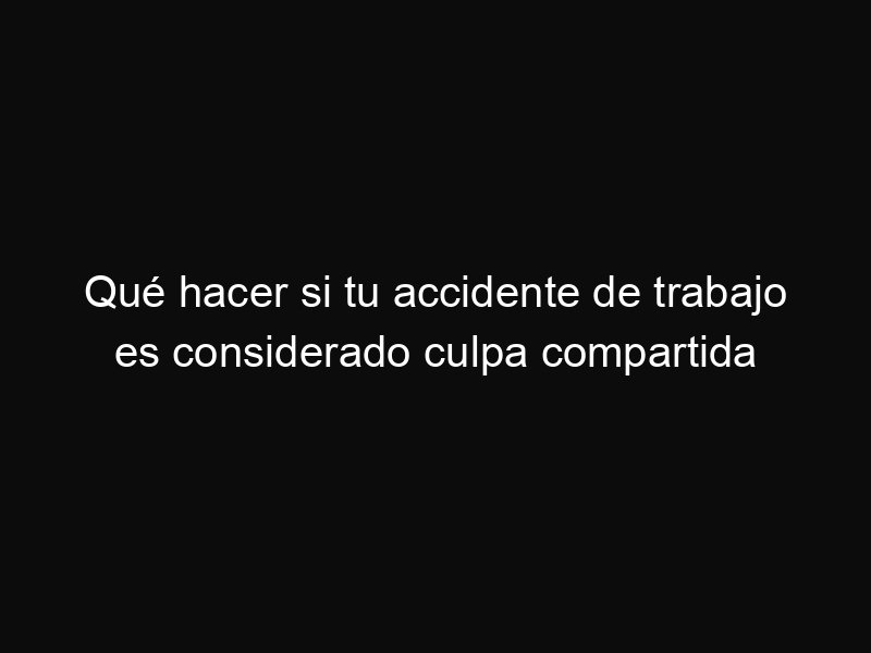 Qué hacer si tu accidente de trabajo es considerado culpa compartida