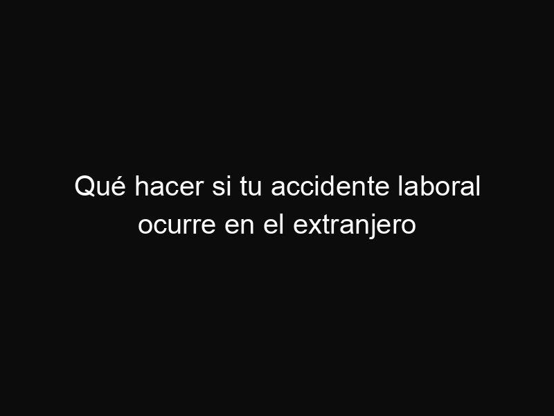 Qué hacer si tu accidente laboral ocurre en el extranjero