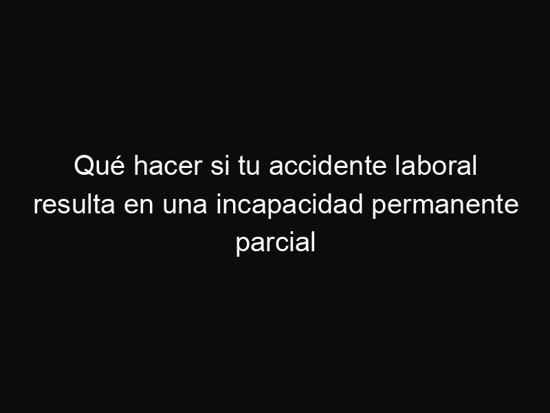 Qué hacer si tu accidente laboral resulta en una incapacidad permanente parcial