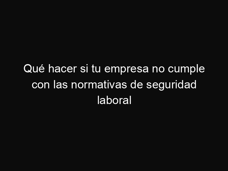 Qué hacer si tu empresa no cumple con las normativas de seguridad laboral
