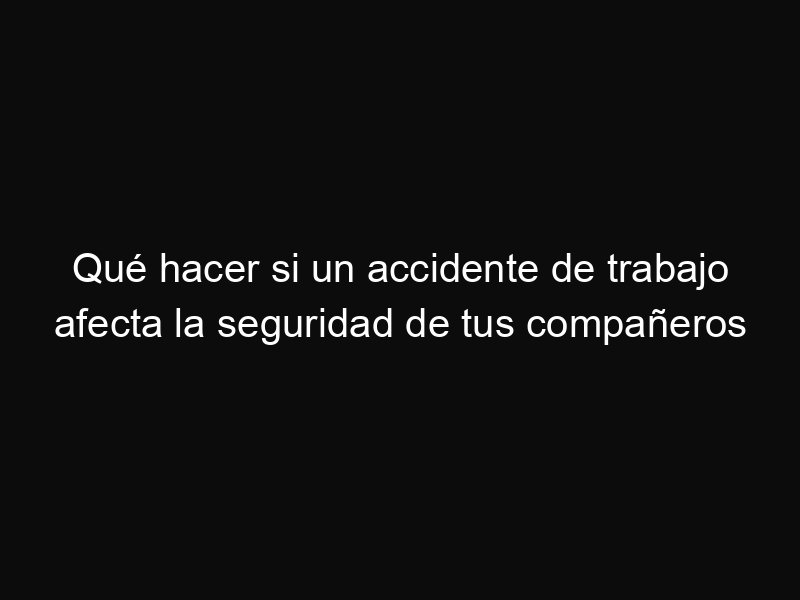 Qué hacer si un accidente de trabajo afecta la seguridad de tus compañeros