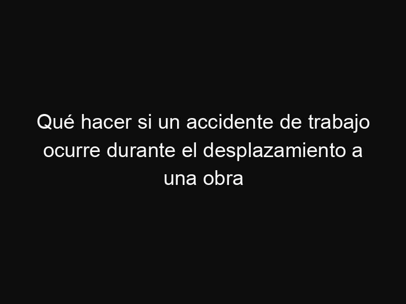 Qué hacer si un accidente de trabajo ocurre durante el desplazamiento a una obra
