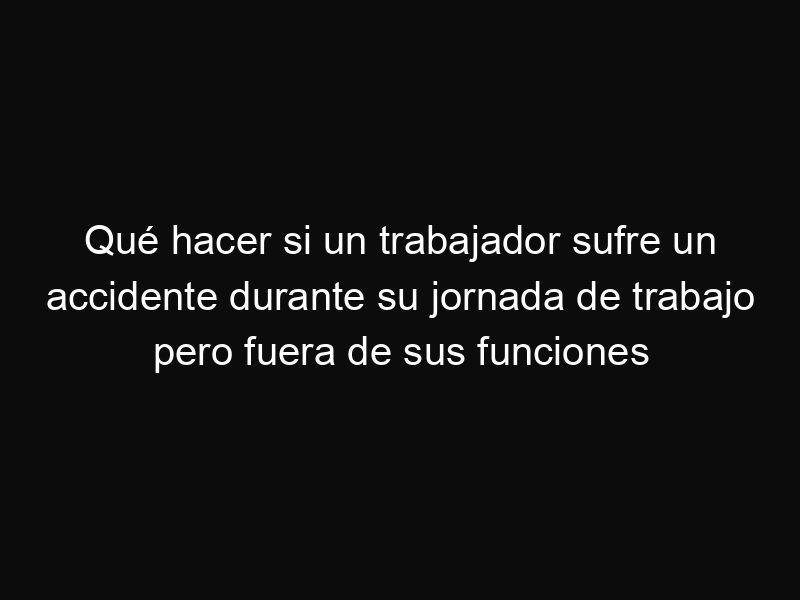 Qué hacer si un trabajador sufre un accidente durante su jornada de trabajo pero fuera de sus funciones