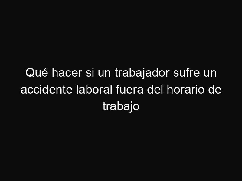 Qué hacer si un trabajador sufre un accidente laboral fuera del horario de trabajo