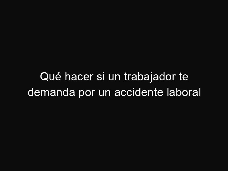Qué hacer si un trabajador te demanda por un accidente laboral