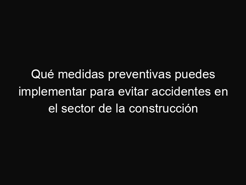 Qué medidas preventivas puedes implementar para evitar accidentes en el sector de la construcción