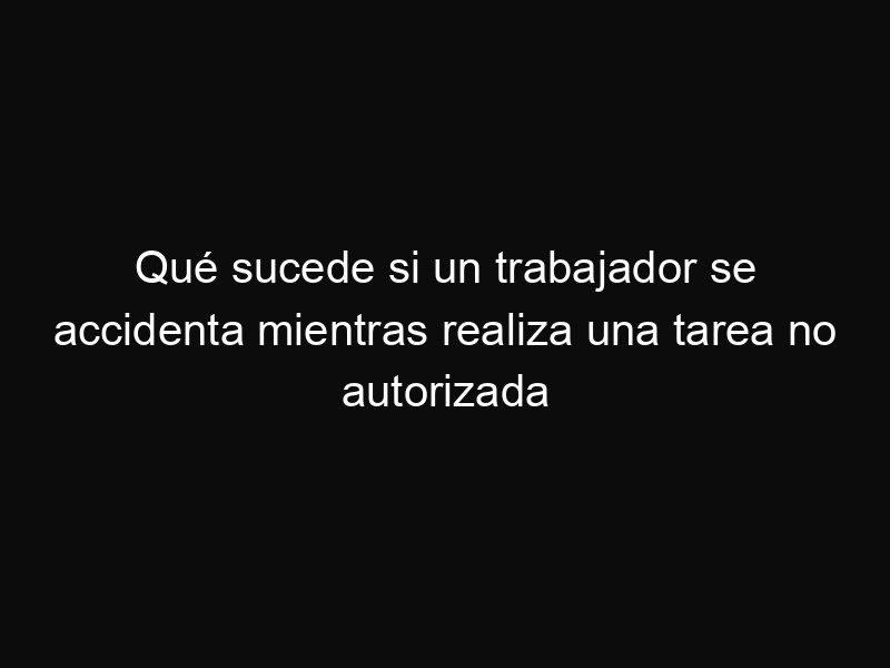 Qué sucede si un trabajador se accidenta mientras realiza una tarea no autorizada