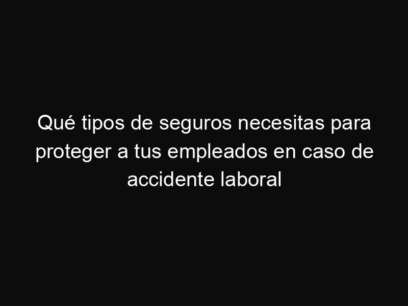 Qué tipos de seguros necesitas para proteger a tus empleados en caso de accidente laboral